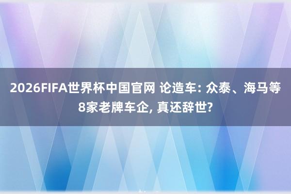 2026FIFA世界杯中国官网 论造车: 众泰、海马等8家老牌车企， 真还辞世?