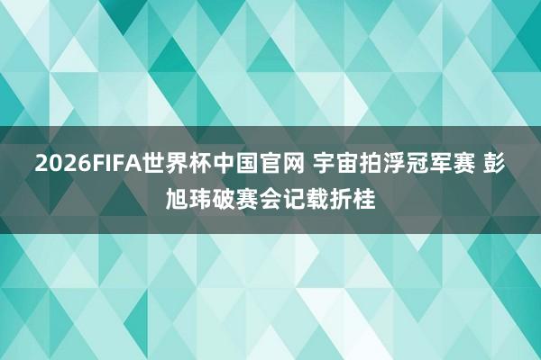 2026FIFA世界杯中国官网 宇宙拍浮冠军赛 彭旭玮破赛会记载折桂