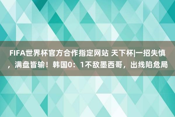 FIFA世界杯官方合作指定网站 天下杯|一招失慎,满盘皆输!韩国0:1不敌墨西哥,出线陷危局
