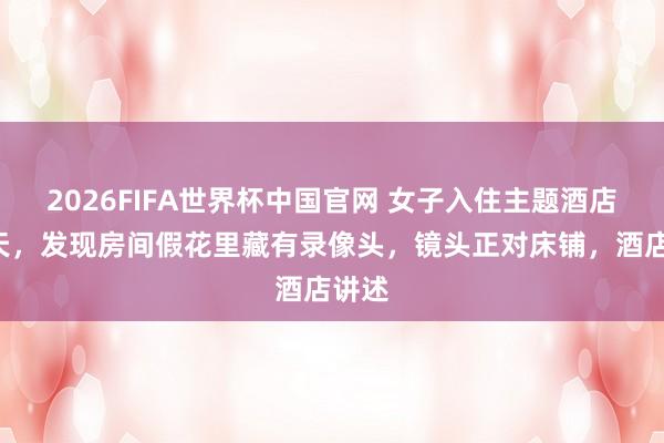 2026FIFA世界杯中国官网 女子入住主题酒店第5天，发现房间假花里藏有录像头，镜头正对床铺，酒店讲述
