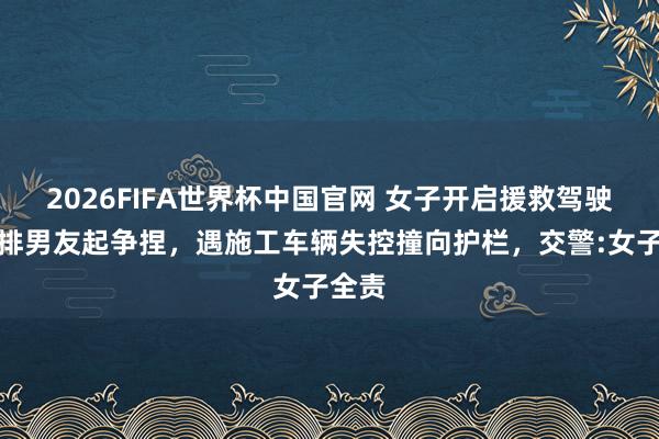 2026FIFA世界杯中国官网 女子开启援救驾驶与后排男友起争捏,遇施工车辆失控撞向护栏,交警:女子全责